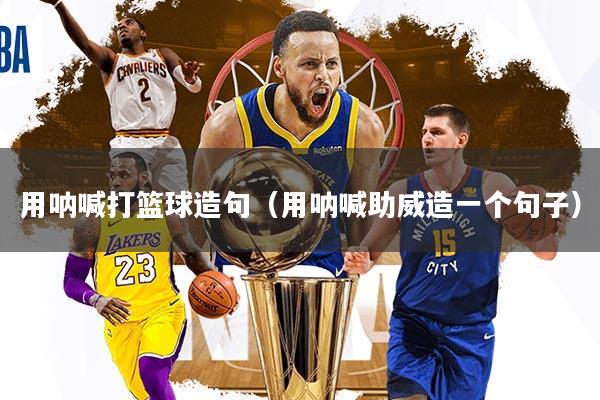 用呐喊打篮球造句（用呐喊助威造一个句子）