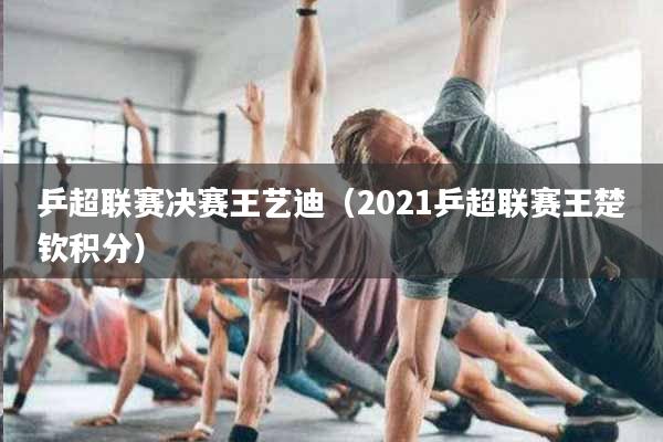 乒超联赛决赛王艺迪（2021乒超联赛王楚钦积分）