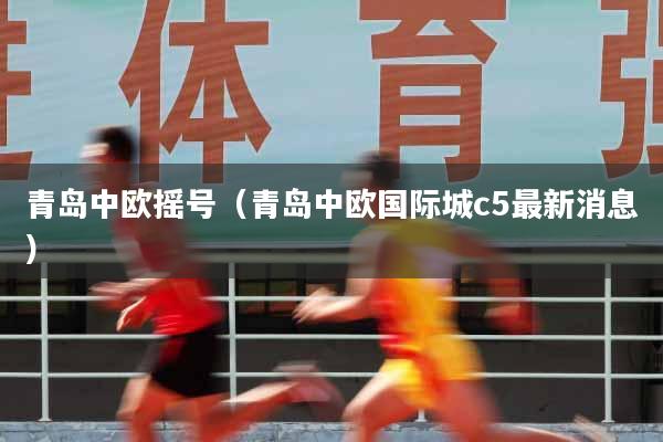 青岛中欧摇号（青岛中欧国际城c5最新消息）