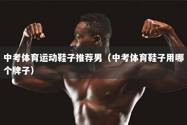 中考体育运动鞋子推荐男（中考体育鞋子用哪个牌子）