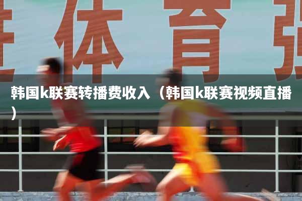 韩国k联赛转播费收入（韩国k联赛视频直播）
