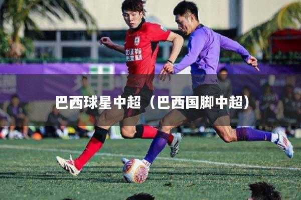 巴西球星中超（巴西国脚中超）